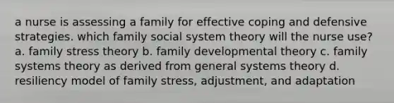 a nurse is assessing a family for effective coping and defensive strategies. which family social system theory will the nurse use? a. family stress theory b. family developmental theory c. family systems theory as derived from general systems theory d. resiliency model of family stress, adjustment, and adaptation