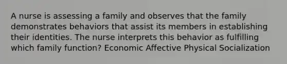 A nurse is assessing a family and observes that the family demonstrates behaviors that assist its members in establishing their identities. The nurse interprets this behavior as fulfilling which family function? Economic Affective Physical Socialization