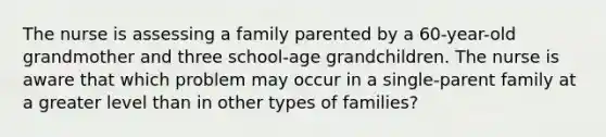 The nurse is assessing a family parented by a 60-year-old grandmother and three school-age grandchildren. The nurse is aware that which problem may occur in a single-parent family at a greater level than in other types of families?