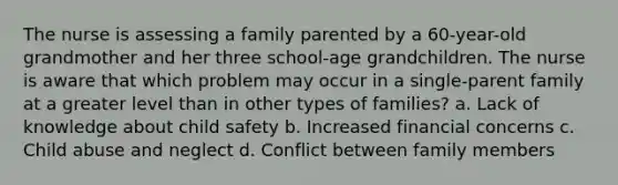 The nurse is assessing a family parented by a 60-year-old grandmother and her three school-age grandchildren. The nurse is aware that which problem may occur in a single-parent family at a greater level than in other types of families? a. Lack of knowledge about child safety b. Increased financial concerns c. Child abuse and neglect d. Conflict between family members