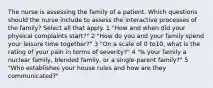 The nurse is assessing the family of a patient. Which questions should the nurse include to assess the interactive processes of the family? Select all that apply. 1 "How and when did your physical complaints start?" 2 "How do you and your family spend your leisure time together?" 3 "On a scale of 0 to10, what is the rating of your pain in terms of severity?" 4 "Is your family a nuclear family, blended family, or a single-parent family?" 5 "Who establishes your house rules and how are they communicated?"