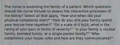 The nurse is assessing the family of a patient. Which questions should the nurse include to assess the interactive processes of the family? Select all that apply. "How and when did your physical complaints start?" "How do you and your family spend your leisure time together?" "On a scale of 0 to10, what is the rating of your pain in terms of severity?" "Is your family a nuclear family, blended family, or a single-parent family?" "Who establishes your house rules and how are they communicated?"