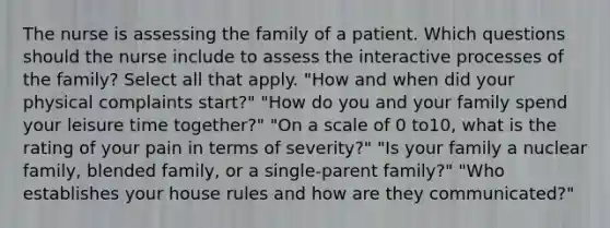 The nurse is assessing the family of a patient. Which questions should the nurse include to assess the interactive processes of the family? Select all that apply. "How and when did your physical complaints start?" "How do you and your family spend your leisure time together?" "On a scale of 0 to10, what is the rating of your pain in terms of severity?" "Is your family a nuclear family, blended family, or a single-parent family?" "Who establishes your house rules and how are they communicated?"