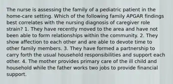 The nurse is assessing the family of a pediatric patient in the home-care setting. Which of the following family APGAR findings best correlates with the nursing diagnosis of caregiver role strain? 1. They have recently moved to the area and have not been able to form relationships within the community. 2. They show affection to each other and are able to devote time to other family members. 3. They have formed a partnership to carry forth the usual household responsibilities and support each other. 4. The mother provides primary care of the ill child and household while the father works two jobs to provide financial support.