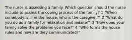 The nurse is assessing a family. Which question should the nurse include to assess the coping process of the family? 1 "When somebody is ill in the house, who is the caregiver?" 2 "What do you do as a family for relaxation and leisure?" 3 "How does your family solve the problems you face?" 4 "Who forms the house rules and how are they communicated?"