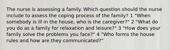 The nurse is assessing a family. Which question should the nurse include to assess the coping process of the family? 1 "When somebody is ill in the house, who is the caregiver?" 2 "What do you do as a family for relaxation and leisure?" 3 "How does your family solve the problems you face?" 4 "Who forms the house rules and how are they communicated?"