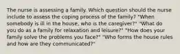 The nurse is assessing a family. Which question should the nurse include to assess the coping process of the family? "When somebody is ill in the house, who is the caregiver?" "What do you do as a family for relaxation and leisure?" "How does your family solve the problems you face?" "Who forms the house rules and how are they communicated?"