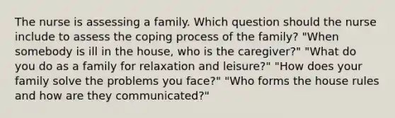 The nurse is assessing a family. Which question should the nurse include to assess the coping process of the family? "When somebody is ill in the house, who is the caregiver?" "What do you do as a family for relaxation and leisure?" "How does your family solve the problems you face?" "Who forms the house rules and how are they communicated?"