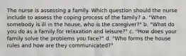 The nurse is assessing a family. Which question should the nurse include to assess the coping process of the family? a. "When somebody is ill in the house, who is the caregiver?" b. "What do you do as a family for relaxation and leisure?" c. "How does your family solve the problems you face?" d. "Who forms the house rules and how are they communicated?"