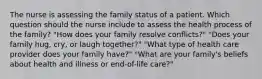 The nurse is assessing the family status of a patient. Which question should the nurse include to assess the health process of the family? "How does your family resolve conflicts?" "Does your family hug, cry, or laugh together?" "What type of health care provider does your family have?" "What are your family's beliefs about health and illness or end-of-life care?"