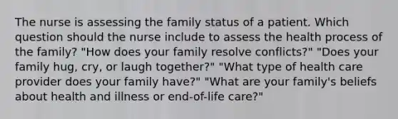 The nurse is assessing the family status of a patient. Which question should the nurse include to assess the health process of the family? "How does your family resolve conflicts?" "Does your family hug, cry, or laugh together?" "What type of health care provider does your family have?" "What are your family's beliefs about health and illness or end-of-life care?"