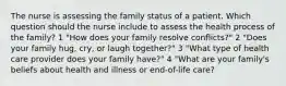 The nurse is assessing the family status of a patient. Which question should the nurse include to assess the health process of the family? 1 "How does your family resolve conflicts?" 2 "Does your family hug, cry, or laugh together?" 3 "What type of health care provider does your family have?" 4 "What are your family's beliefs about health and illness or end-of-life care?