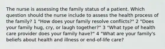 The nurse is assessing the family status of a patient. Which question should the nurse include to assess the health process of the family? 1 "How does your family resolve conflicts?" 2 "Does your family hug, cry, or laugh together?" 3 "What type of health care provider does your family have?" 4 "What are your family's beliefs about health and illness or end-of-life care?