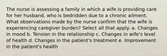 The nurse is assessing a family in which a wife is providing care for her husband, who is bedridden due to a chronic ailment. What observations made by the nurse confirm that the wife is experiencing caregiver burden? Select all that apply. a. Changes in mood b. Tension in the relationship c. Changes in wife's level of health d. Changes in the patient's treatment e. Improvement in the patient's health