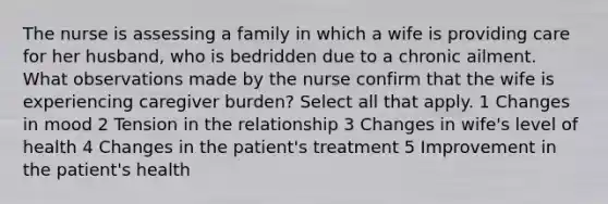 The nurse is assessing a family in which a wife is providing care for her husband, who is bedridden due to a chronic ailment. What observations made by the nurse confirm that the wife is experiencing caregiver burden? Select all that apply. 1 Changes in mood 2 Tension in the relationship 3 Changes in wife's level of health 4 Changes in the patient's treatment 5 Improvement in the patient's health