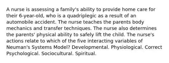 A nurse is assessing a family's ability to provide home care for their 6-year-old, who is a quadriplegic as a result of an automobile accident. The nurse teaches the parents body mechanics and transfer techniques. The nurse also determines the parents' physical ability to safely lift the child. The nurse's actions relate to which of the five interacting variables of Neuman's Systems Model? Developmental. Physiological. Correct Psychological. Sociocultural. Spiritual.