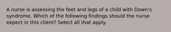 A nurse is assessing the feet and legs of a child with Down's syndrome. Which of the following findings should the nurse expect in this client? Select all that apply.