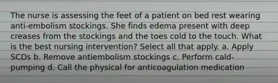 The nurse is assessing the feet of a patient on bed rest wearing anti-embolism stockings. She finds edema present with deep creases from the stockings and the toes cold to the touch. What is the best nursing intervention? Select all that apply. a. Apply SCDs b. Remove antiembolism stockings c. Perform cald-pumping d. Call the physical for anticoagulation medication