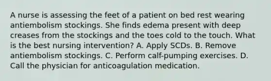 A nurse is assessing the feet of a patient on bed rest wearing antiembolism stockings. She finds edema present with deep creases from the stockings and the toes cold to the touch. What is the best nursing intervention? A. Apply SCDs. B. Remove antiembolism stockings. C. Perform calf-pumping exercises. D. Call the physician for anticoagulation medication.