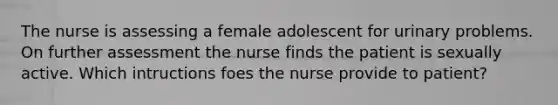 The nurse is assessing a female adolescent for urinary problems. On further assessment the nurse finds the patient is sexually active. Which intructions foes the nurse provide to patient?