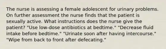 The nurse is assessing a female adolescent for urinary problems. On further assessment the nurse finds that the patient is sexually active. What instructions does the nurse give the patient? "Use low-dose antibiotics at bedtime." "Decrease fluid intake before bedtime." "Urinate soon after having intercourse." "Wipe from back to front after defecating."