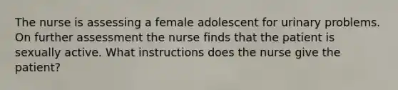 The nurse is assessing a female adolescent for urinary problems. On further assessment the nurse finds that the patient is sexually active. What instructions does the nurse give the patient?