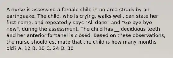 A nurse is assessing a female child in an area struck by an earthquake. The child, who is crying, walks well, can state her first name, and repeatedly says "All done" and "Go bye-bye now", during the assessment. The child has __ deciduous teeth and her anterior fontanel is closed. Based on these observations, the nurse should estimate that the child is how many months old? A. 12 B. 18 C. 24 D. 30