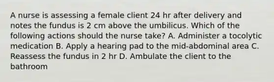 A nurse is assessing a female client 24 hr after delivery and notes the fundus is 2 cm above the umbilicus. Which of the following actions should the nurse take? A. Administer a tocolytic medication B. Apply a hearing pad to the mid-abdominal area C. Reassess the fundus in 2 hr D. Ambulate the client to the bathroom