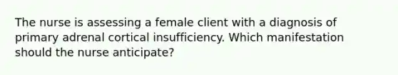 The nurse is assessing a female client with a diagnosis of primary adrenal cortical insufficiency. Which manifestation should the nurse anticipate?