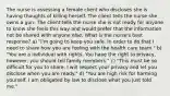 The nurse is assessing a female client who discloses she is having thoughts of killing herself. The client tells the nurse she owns a gun. The client tells the nurse she is not ready for anyone to know she feels this way and would prefer that the information not be shared with anyone else. What is the nurse's best response? a) "I'm going to keep you safe. In order to do that I need to share how you are feeling with the health care team." b) "You are a individual with rights. You have the right to privacy, however, you should tell family members." c) "This must be so difficult for you to share. I will respect your privacy and let you disclose when you are ready." d) "You are high risk for harming yourself. I am obligated by law to disclose what you just told me."