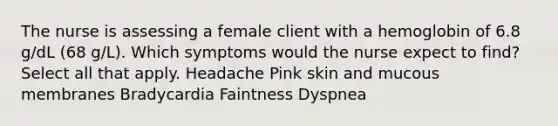 The nurse is assessing a female client with a hemoglobin of 6.8 g/dL (68 g/L). Which symptoms would the nurse expect to find? Select all that apply. Headache Pink skin and mucous membranes Bradycardia Faintness Dyspnea