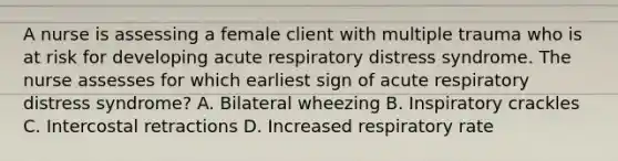 A nurse is assessing a female client with multiple trauma who is at risk for developing acute respiratory distress syndrome. The nurse assesses for which earliest sign of acute respiratory distress syndrome? A. Bilateral wheezing B. Inspiratory crackles C. Intercostal retractions D. Increased respiratory rate