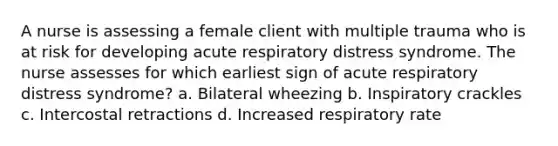 A nurse is assessing a female client with multiple trauma who is at risk for developing acute respiratory distress syndrome. The nurse assesses for which earliest sign of acute respiratory distress syndrome? a. Bilateral wheezing b. Inspiratory crackles c. Intercostal retractions d. Increased respiratory rate