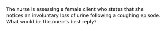 The nurse is assessing a female client who states that she notices an involuntary loss of urine following a coughing episode. What would be the nurse's best reply?