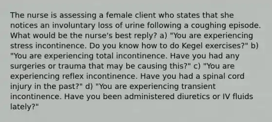 The nurse is assessing a female client who states that she notices an involuntary loss of urine following a coughing episode. What would be the nurse's best reply? a) "You are experiencing stress incontinence. Do you know how to do Kegel exercises?" b) "You are experiencing total incontinence. Have you had any surgeries or trauma that may be causing this?" c) "You are experiencing reflex incontinence. Have you had a spinal cord injury in the past?" d) "You are experiencing transient incontinence. Have you been administered diuretics or IV fluids lately?"