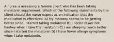 A nurse is assessing a female client who has been taking melatonin supplement. Which of the following statements by the client should the nurse expect as an indication that the medication is effective> A) My memory seems to be getting better since I started taking melatonin B) I notice fewer hot flashes when I take the melatonin C) I am sleeping much better since I started the melatonin D) I have fewer allergy symptoms when I take melatonin.