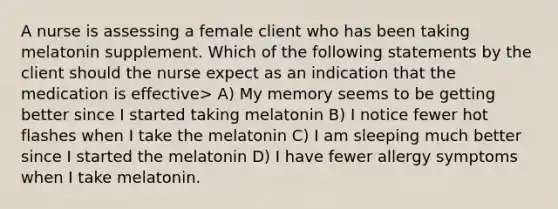 A nurse is assessing a female client who has been taking melatonin supplement. Which of the following statements by the client should the nurse expect as an indication that the medication is effective> A) My memory seems to be getting better since I started taking melatonin B) I notice fewer hot flashes when I take the melatonin C) I am sleeping much better since I started the melatonin D) I have fewer allergy symptoms when I take melatonin.