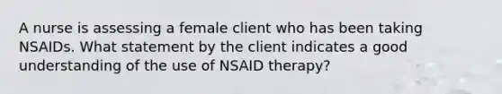 A nurse is assessing a female client who has been taking NSAIDs. What statement by the client indicates a good understanding of the use of NSAID therapy?