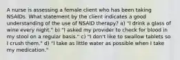 A nurse is assessing a female client who has been taking NSAIDs. What statement by the client indicates a good understanding of the use of NSAID therapy? a) "I drink a glass of wine every night." b) "I asked my provider to check for blood in my stool on a regular basis." c) "I don't like to swallow tablets so I crush them." d) "I take as little water as possible when I take my medication."