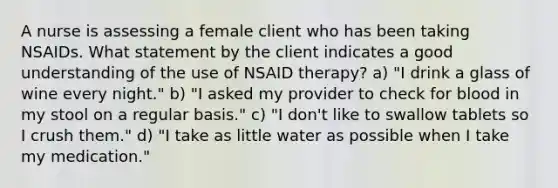 A nurse is assessing a female client who has been taking NSAIDs. What statement by the client indicates a good understanding of the use of NSAID therapy? a) "I drink a glass of wine every night." b) "I asked my provider to check for blood in my stool on a regular basis." c) "I don't like to swallow tablets so I crush them." d) "I take as little water as possible when I take my medication."