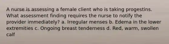 A nurse is assessing a female client who is taking progestins. What assessment finding requires the nurse to notify the provider immediately? a. Irregular menses b. Edema in the lower extremities c. Ongoing breast tenderness d. Red, warm, swollen calf