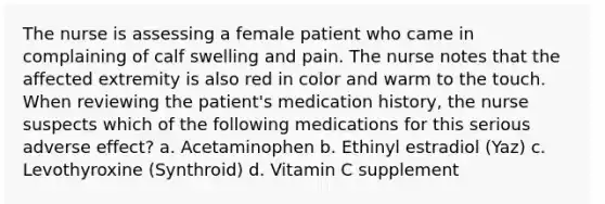 The nurse is assessing a female patient who came in complaining of calf swelling and pain. The nurse notes that the affected extremity is also red in color and warm to the touch. When reviewing the patient's medication history, the nurse suspects which of the following medications for this serious adverse effect? a. Acetaminophen b. Ethinyl estradiol (Yaz) c. Levothyroxine (Synthroid) d. Vitamin C supplement