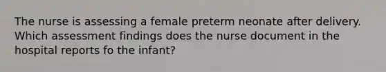 The nurse is assessing a female preterm neonate after delivery. Which assessment findings does the nurse document in the hospital reports fo the infant?