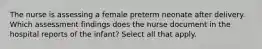 The nurse is assessing a female preterm neonate after delivery. Which assessment findings does the nurse document in the hospital reports of the infant? Select all that apply.