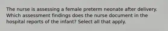 The nurse is assessing a female preterm neonate after delivery. Which assessment findings does the nurse document in the hospital reports of the infant? Select all that apply.