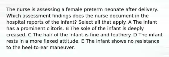 The nurse is assessing a female preterm neonate after delivery. Which assessment findings does the nurse document in the hospital reports of the infant? Select all that apply. A The infant has a prominent clitoris. B The sole of the infant is deeply creased. C The hair of the infant is fine and feathery. D The infant rests in a more flexed attitude. E The infant shows no resistance to the heel-to-ear maneuver.