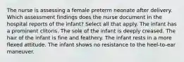 The nurse is assessing a female preterm neonate after delivery. Which assessment findings does the nurse document in the hospital reports of the infant? Select all that apply. The infant has a prominent clitoris. The sole of the infant is deeply creased. The hair of the infant is fine and feathery. The infant rests in a more flexed attitude. The infant shows no resistance to the heel-to-ear maneuver.