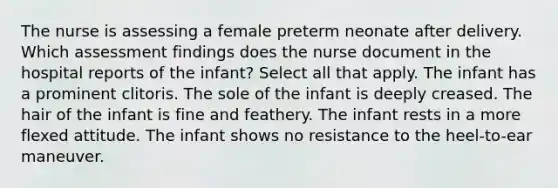 The nurse is assessing a female preterm neonate after delivery. Which assessment findings does the nurse document in the hospital reports of the infant? Select all that apply. The infant has a prominent clitoris. The sole of the infant is deeply creased. The hair of the infant is fine and feathery. The infant rests in a more flexed attitude. The infant shows no resistance to the heel-to-ear maneuver.