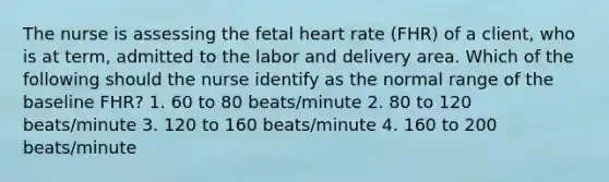 The nurse is assessing the fetal heart rate (FHR) of a client, who is at term, admitted to the labor and delivery area. Which of the following should the nurse identify as the normal range of the baseline FHR? 1. 60 to 80 beats/minute 2. 80 to 120 beats/minute 3. 120 to 160 beats/minute 4. 160 to 200 beats/minute