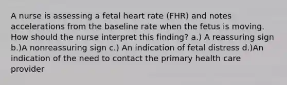 A nurse is assessing a fetal heart rate (FHR) and notes accelerations from the baseline rate when the fetus is moving. How should the nurse interpret this finding? a.) A reassuring sign b.)A nonreassuring sign c.) An indication of fetal distress d.)An indication of the need to contact the primary health care provider